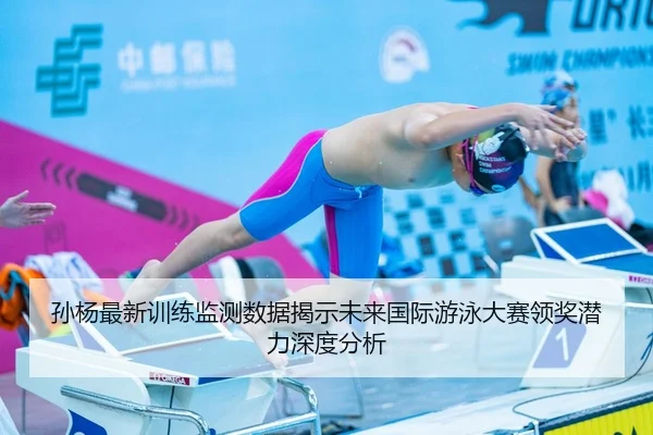 孙杨最新训练监测数据揭示未来国际游泳大赛领奖潜力深度分析