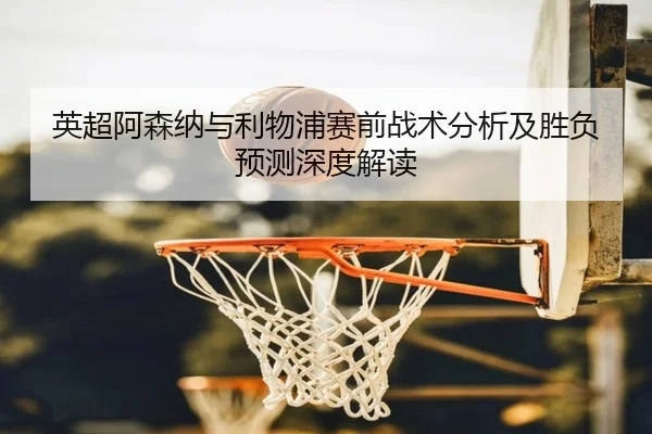 英超阿森纳与利物浦赛前战术分析及胜负预测深度解读