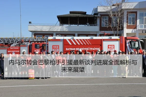 内马尔转会巴黎枪手引援最新谈判进展全面解析与未来展望