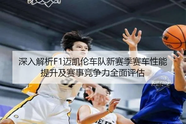 深入解析F1迈凯伦车队新赛季赛车性能提升及赛事竞争力全面评估